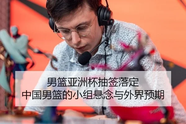 男篮亚洲杯抽签落定 中国男篮的小组悬念与外界预期